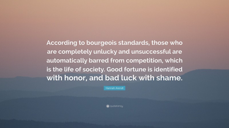 Hannah Arendt Quote: “According to bourgeois standards, those who are completely unlucky and unsuccessful are automatically barred from competition, which is the life of society. Good fortune is identified with honor, and bad luck with shame.”