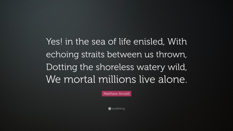 Matthew Arnold Quote: “Yes! in the sea of life enisled, With echoing straits between us thrown, Dotting the shoreless watery wild, We mortal millions live alone.”