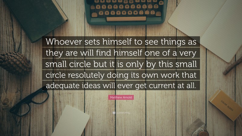 Matthew Arnold Quote: “Whoever sets himself to see things as they are will find himself one of a very small circle but it is only by this small circle resolutely doing its own work that adequate ideas will ever get current at all.”