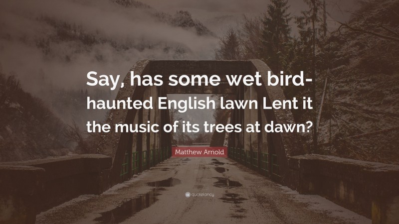 Matthew Arnold Quote: “Say, has some wet bird-haunted English lawn Lent it the music of its trees at dawn?”