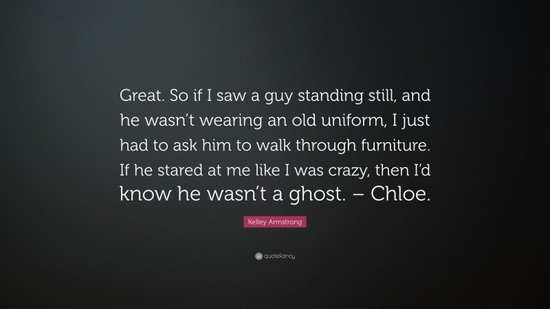 Kelley Armstrong Quote: “Great. So if I saw a guy standing still, and he wasn’t wearing an old uniform, I just had to ask him to walk through furniture. If he stared at me like I was crazy, then I’d know he wasn’t a ghost. – Chloe.”