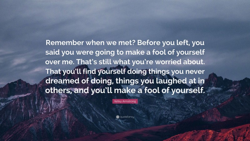 Kelley Armstrong Quote: “Remember when we met? Before you left, you said you were going to make a fool of yourself over me. That’s still what you’re worried about. That you’ll find yourself doing things you never dreamed of doing, things you laughed at in others, and you’ll make a fool of yourself.”