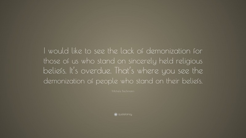Michele Bachmann Quote: “I would like to see the lack of demonization for those of us who stand on sincerely held religious beliefs. It’s overdue. That’s where you see the demonization of people who stand on their beliefs.”