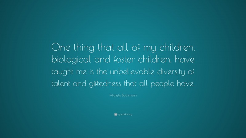 Michele Bachmann Quote: “One thing that all of my children, biological and foster children, have taught me is the unbelievable diversity of talent and giftedness that all people have.”