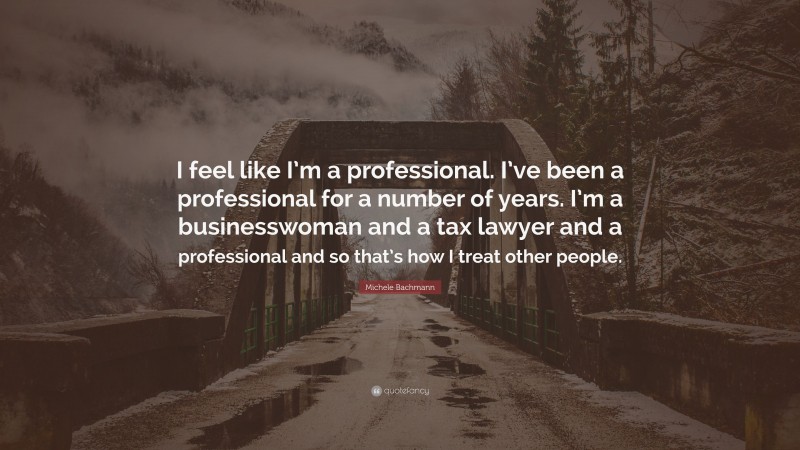 Michele Bachmann Quote: “I feel like I’m a professional. I’ve been a professional for a number of years. I’m a businesswoman and a tax lawyer and a professional and so that’s how I treat other people.”
