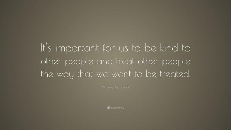 Michele Bachmann Quote: “It’s important for us to be kind to other people and treat other people the way that we want to be treated.”