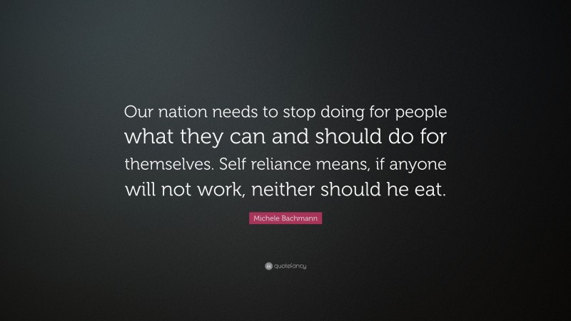 Michele Bachmann Quote: “Our nation needs to stop doing for people what they can and should do for themselves. Self reliance means, if anyone will not work, neither should he eat.”