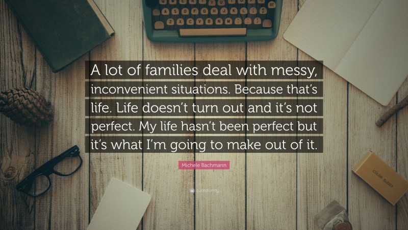 Michele Bachmann Quote: “A lot of families deal with messy, inconvenient situations. Because that’s life. Life doesn’t turn out and it’s not perfect. My life hasn’t been perfect but it’s what I’m going to make out of it.”