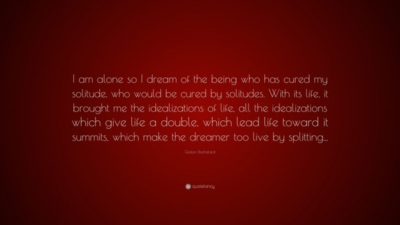 Gaston Bachelard Quote: “I am alone so I dream of the being who has cured my solitude, who would be cured by solitudes. With its life, it brought me the idealizations of life, all the idealizations which give life a double, which lead life toward it summits, which make the dreamer too live by splitting...”