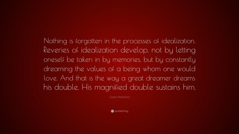 Gaston Bachelard Quote: “Nothing is forgotten in the processes of idealization. Reveries of idealization develop, not by letting oneself be taken in by memories, but by constantly dreaming the values of a being whom one would love. And that is the way a great dreamer dreams his double. His magnified double sustains him.”
