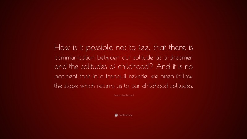 Gaston Bachelard Quote: “How is it possible not to feel that there is communication between our solitude as a dreamer and the solitudes of childhood? And it is no accident that, in a tranquil reverie, we often follow the slope which returns us to our childhood solitudes.”
