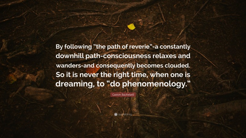 Gaston Bachelard Quote: “By following “the path of reverie”-a constantly downhill path-consciousness relaxes and wanders-and consequently becomes clouded. So it is never the right time, when one is dreaming, to “do phenomenology.””