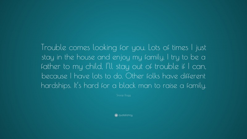 Snoop Dogg Quote: “Trouble comes looking for you. Lots of times I just stay in the house and enjoy my family. I try to be a father to my child, I’ll stay out of trouble if I can, because I have lots to do. Other folks have different hardships. It’s hard for a black man to raise a family.”