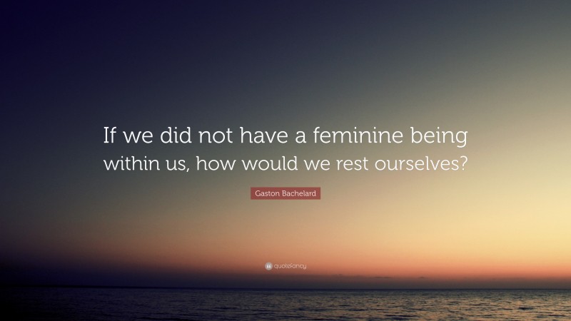 Gaston Bachelard Quote: “If we did not have a feminine being within us, how would we rest ourselves?”
