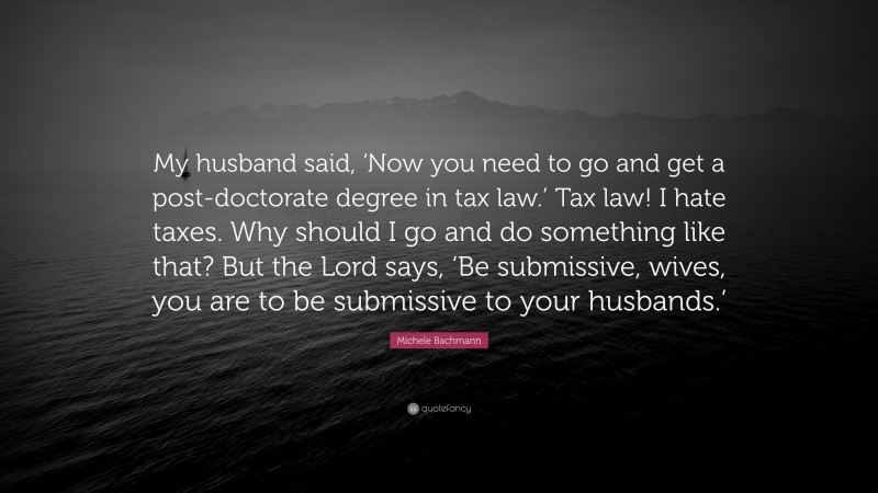 Michele Bachmann Quote: “My husband said, ‘Now you need to go and get a post-doctorate degree in tax law.’ Tax law! I hate taxes. Why should I go and do something like that? But the Lord says, ‘Be submissive, wives, you are to be submissive to your husbands.’”