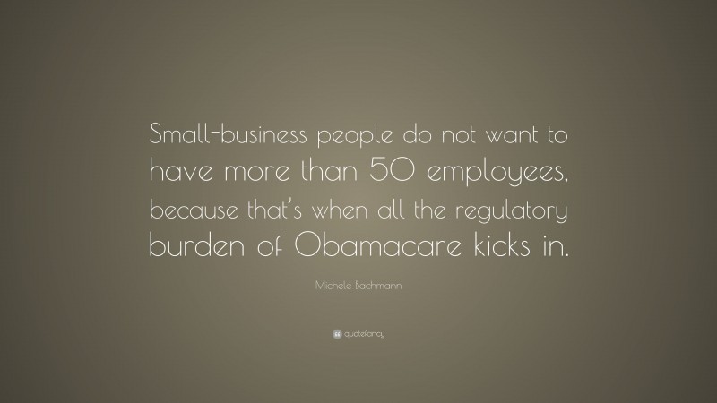 Michele Bachmann Quote: “Small-business people do not want to have more than 50 employees, because that’s when all the regulatory burden of Obamacare kicks in.”