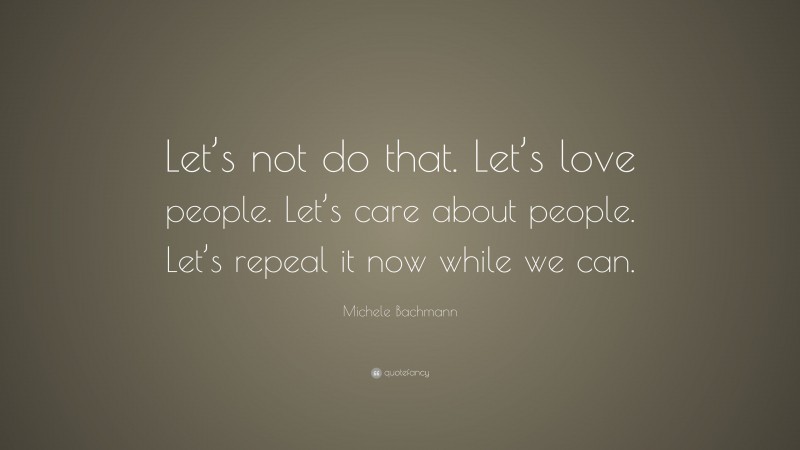 Michele Bachmann Quote: “Let’s not do that. Let’s love people. Let’s care about people. Let’s repeal it now while we can.”