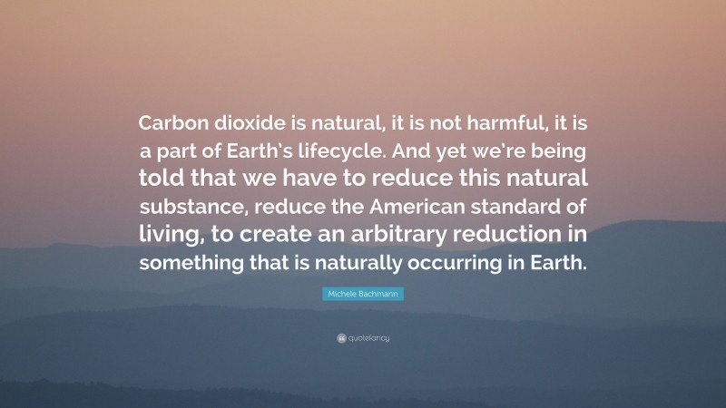 Michele Bachmann Quote: “Carbon dioxide is natural, it is not harmful, it is a part of Earth’s lifecycle. And yet we’re being told that we have to reduce this natural substance, reduce the American standard of living, to create an arbitrary reduction in something that is naturally occurring in Earth.”
