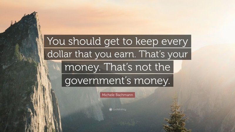 Michele Bachmann Quote: “You should get to keep every dollar that you earn. That’s your money. That’s not the government’s money.”