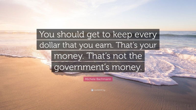 Michele Bachmann Quote: “You should get to keep every dollar that you earn. That’s your money. That’s not the government’s money.”