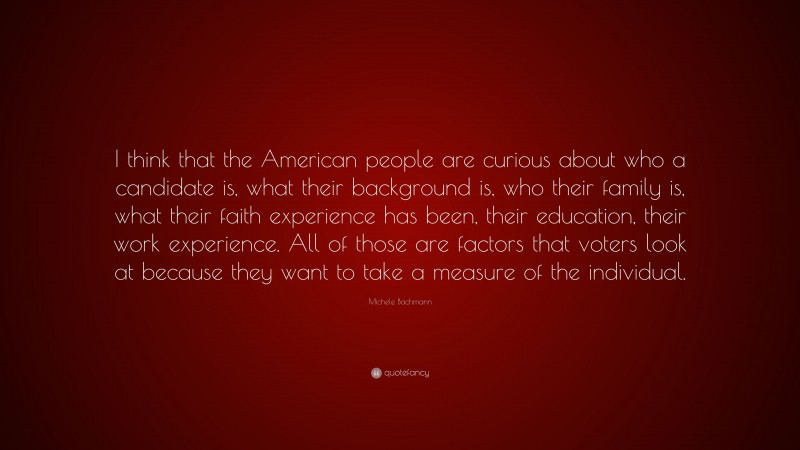 Michele Bachmann Quote: “I think that the American people are curious about who a candidate is, what their background is, who their family is, what their faith experience has been, their education, their work experience. All of those are factors that voters look at because they want to take a measure of the individual.”