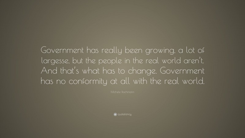 Michele Bachmann Quote: “Government has really been growing, a lot of largesse, but the people in the real world aren’t. And that’s what has to change. Government has no conformity at all with the real world.”