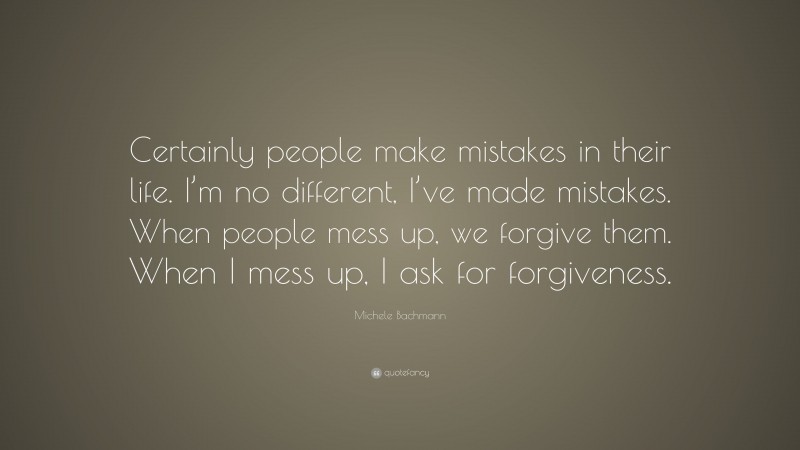 Michele Bachmann Quote: “Certainly people make mistakes in their life. I’m no different, I’ve made mistakes. When people mess up, we forgive them. When I mess up, I ask for forgiveness.”