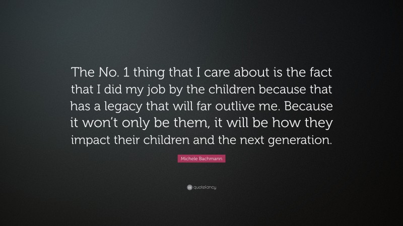 Michele Bachmann Quote: “The No. 1 thing that I care about is the fact that I did my job by the children because that has a legacy that will far outlive me. Because it won’t only be them, it will be how they impact their children and the next generation.”