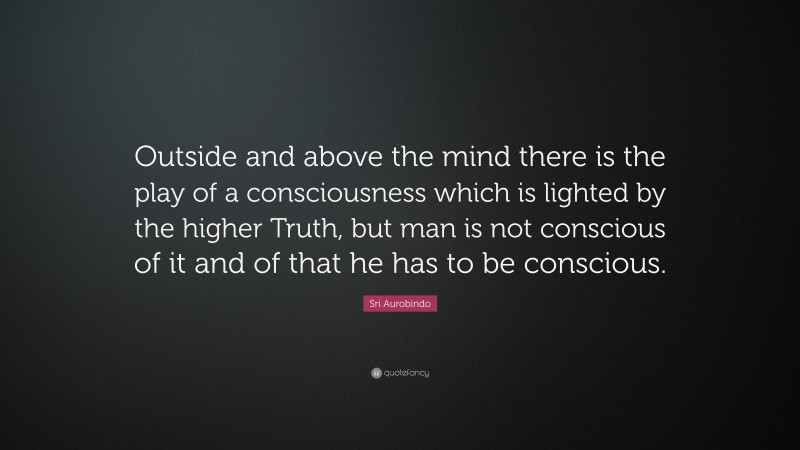 Sri Aurobindo Quote: “Outside and above the mind there is the play of a consciousness which is lighted by the higher Truth, but man is not conscious of it and of that he has to be conscious.”