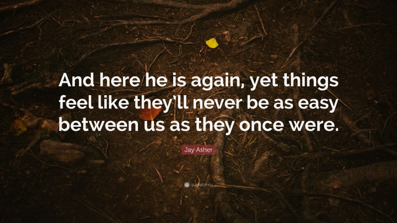 Jay Asher Quote: “And here he is again, yet things feel like they’ll never be as easy between us as they once were.”