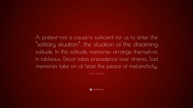 Gaston Bachelard Quote: “A pretext-not a cause-is sufficient for us to enter the “solitary situation”, the situation of the dreaming solitude. In this solitude, memories arrange themselves in tableaux. Decor takes precedence over drama. Sad memories take on at least the peace of melancholy.”