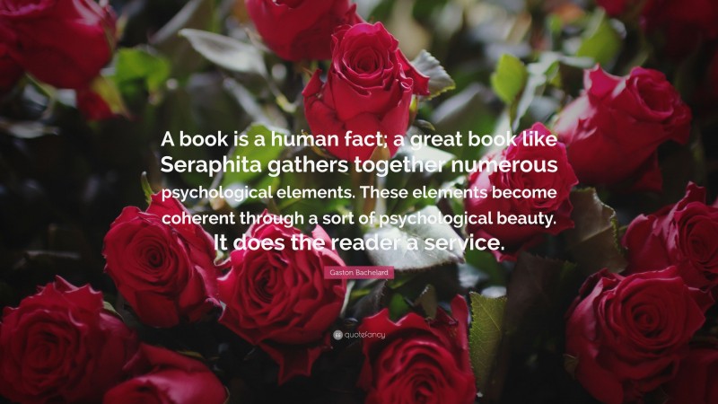 Gaston Bachelard Quote: “A book is a human fact; a great book like Seraphita gathers together numerous psychological elements. These elements become coherent through a sort of psychological beauty. It does the reader a service.”