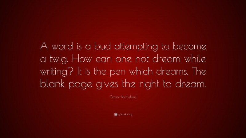 Gaston Bachelard Quote: “A word is a bud attempting to become a twig. How can one not dream while writing? It is the pen which dreams. The blank page gives the right to dream.”