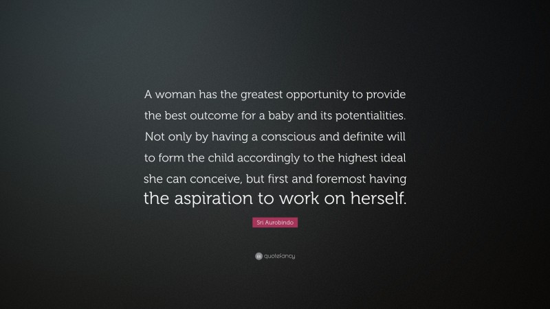 Sri Aurobindo Quote: “A woman has the greatest opportunity to provide the best outcome for a baby and its potentialities. Not only by having a conscious and definite will to form the child accordingly to the highest ideal she can conceive, but first and foremost having the aspiration to work on herself.”
