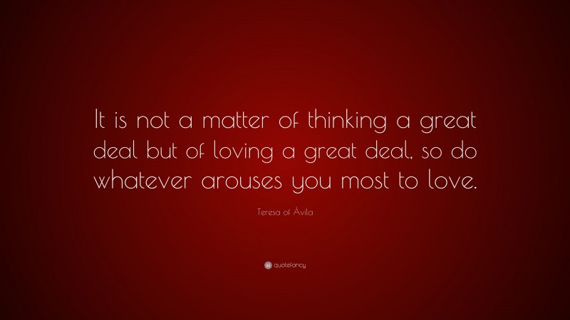 Teresa of Ávila Quote: “It is not a matter of thinking a great deal but of loving a great deal, so do whatever arouses you most to love.”