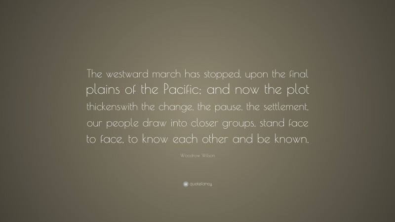 Woodrow Wilson Quote: “The westward march has stopped, upon the final plains of the Pacific; and now the plot thickenswith the change, the pause, the settlement, our people draw into closer groups, stand face to face, to know each other and be known.”