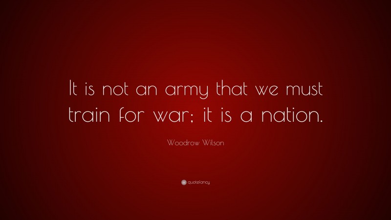 Woodrow Wilson Quote: “It is not an army that we must train for war; it is a nation.”