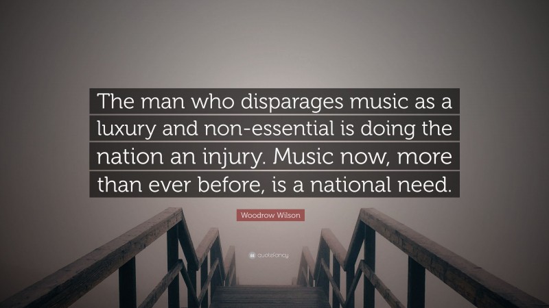 Woodrow Wilson Quote: “The man who disparages music as a luxury and non-essential is doing the nation an injury. Music now, more than ever before, is a national need.”