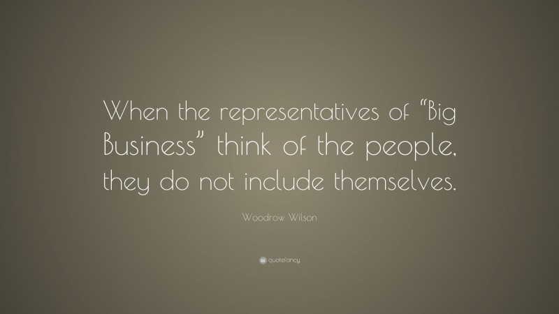 Woodrow Wilson Quote: “When the representatives of “Big Business” think of the people, they do not include themselves.”