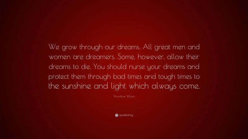 Woodrow Wilson Quote: “We grow through our dreams. All great men and women are dreamers. Some, however, allow their dreams to die. You should nurse your dreams and protect them through bad times and tough times to the sunshine and light which always come.”