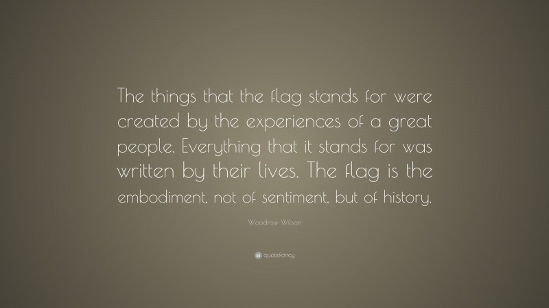 Woodrow Wilson Quote: “The things that the flag stands for were created by the experiences of a great people. Everything that it stands for was written by their lives. The flag is the embodiment, not of sentiment, but of history.”