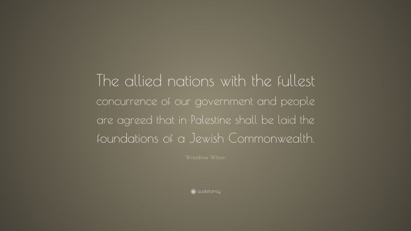 Woodrow Wilson Quote: “The allied nations with the fullest concurrence of our government and people are agreed that in Palestine shall be laid the foundations of a Jewish Commonwealth.”