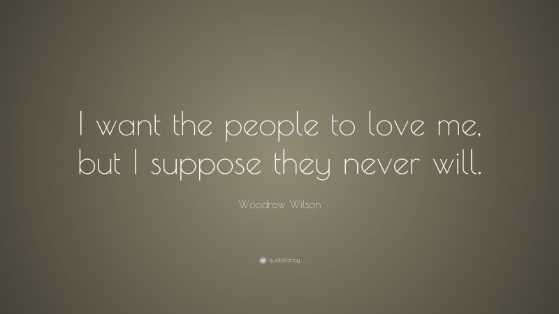 Woodrow Wilson Quote: “I want the people to love me, but I suppose they never will.”