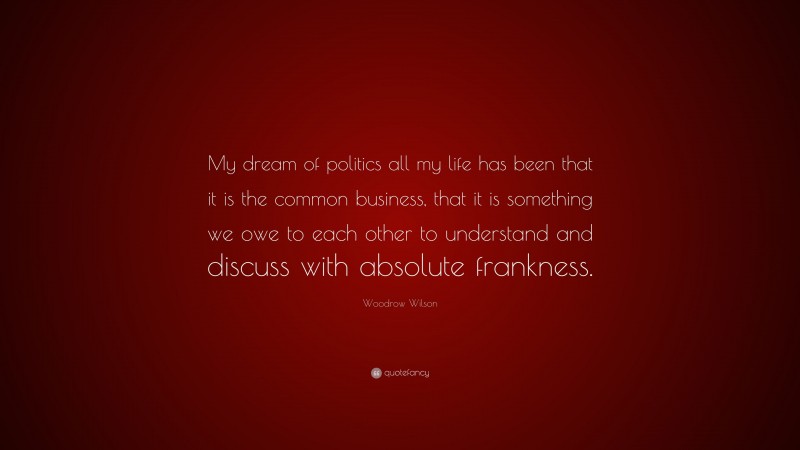 Woodrow Wilson Quote: “My dream of politics all my life has been that it is the common business, that it is something we owe to each other to understand and discuss with absolute frankness.”