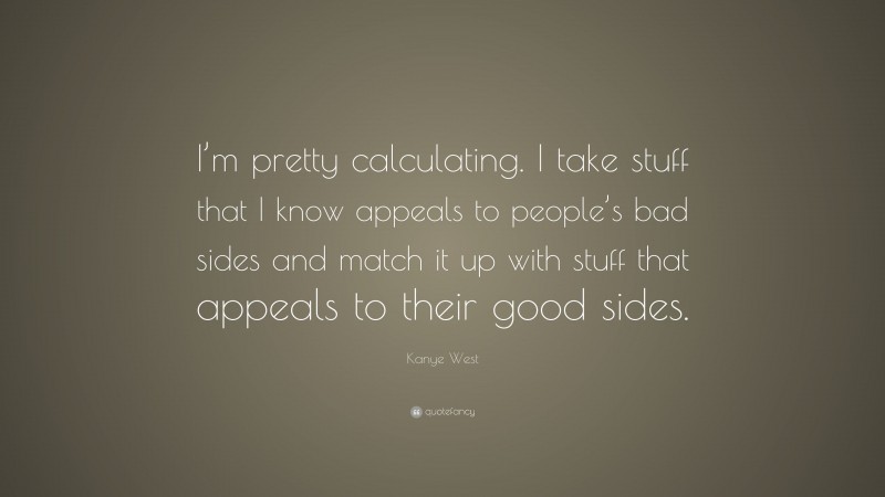 Kanye West Quote: “I’m pretty calculating. I take stuff that I know appeals to people’s bad sides and match it up with stuff that appeals to their good sides.”