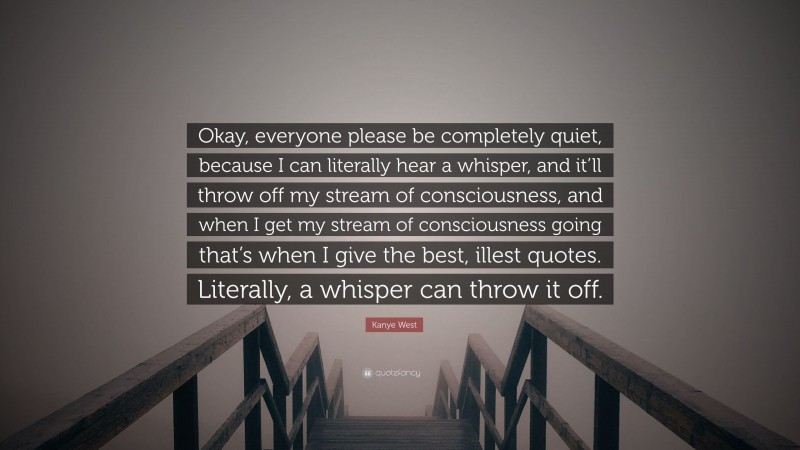 Kanye West Quote: “Okay, everyone please be completely quiet, because I can literally hear a whisper, and it’ll throw off my stream of consciousness, and when I get my stream of consciousness going that’s when I give the best, illest quotes. Literally, a whisper can throw it off.”
