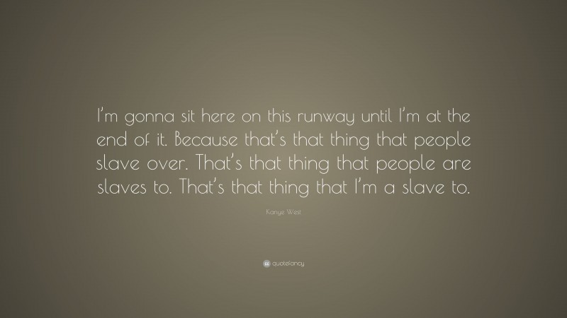 Kanye West Quote: “I’m gonna sit here on this runway until I’m at the end of it. Because that’s that thing that people slave over. That’s that thing that people are slaves to. That’s that thing that I’m a slave to.”