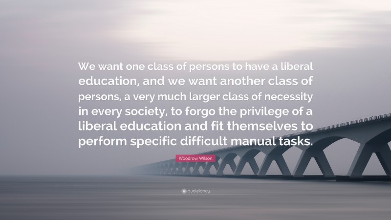 Woodrow Wilson Quote: “We want one class of persons to have a liberal education, and we want another class of persons, a very much larger class of necessity in every society, to forgo the privilege of a liberal education and fit themselves to perform specific difficult manual tasks.”