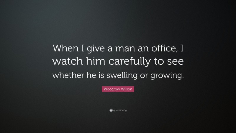 Woodrow Wilson Quote: “When I give a man an office, I watch him carefully to see whether he is swelling or growing.”
