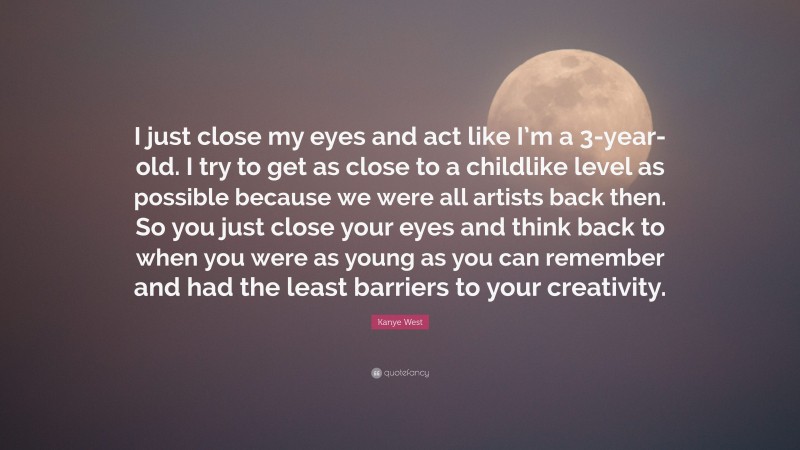 Kanye West Quote: “I just close my eyes and act like I’m a 3-year-old. I try to get as close to a childlike level as possible because we were all artists back then. So you just close your eyes and think back to when you were as young as you can remember and had the least barriers to your creativity.”